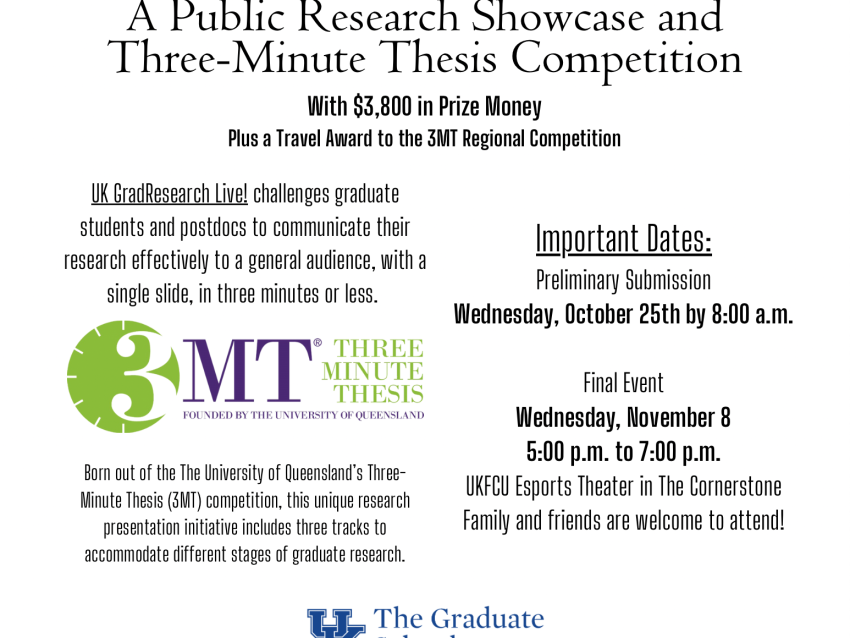 A Public Research Showcase and Three-Minute Thesis Competition   With $3,800 in Prize Money Plus a Travel Award to the 3MT Regional Competition. Important Dates:   Preliminary Submission Wednesday, October 25th by 8:00 a.m. Submit Online Here   Final Event Wednesday, November 8 5:00 p.m. to 7:00 p.m. UKFCU Esports Theater in The Cornerstone Family and friends are welcome to attend!