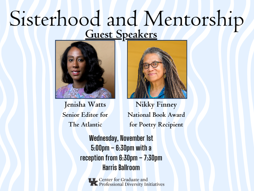 Title: Sisterhood and Mentorship Speakers: Jenisha Watts, Senior Editor for The Atlantic; Nikky Finney, National Book Award for Poetry Recipient Date: Wednesday, November 1 Time: 5:00pm – 6:30pm with a reception from 6:30pm – 7:30pm